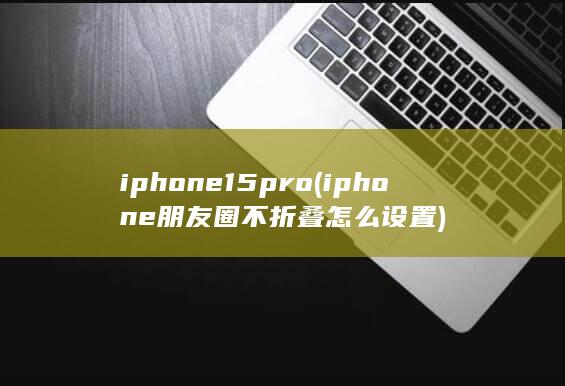 iphone15pro (iphone朋友圈不折叠怎么设置)