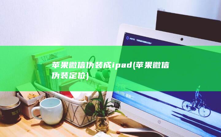 苹果微信伪装成ipad (苹果微信伪装定位)