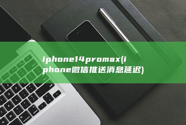 iphone14promax (iphone微信推送消息延迟)