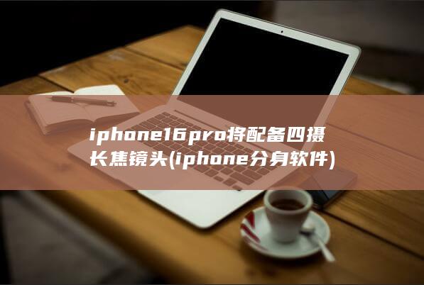 iphone16pro将配备四摄长焦镜头 (iphone分身软件)