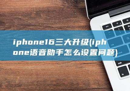 iphone16三大升级 (iphone语音助手怎么设置问题)