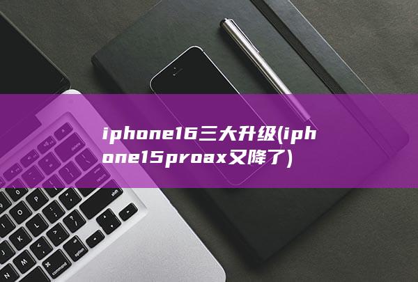 iphone16三大升级 (iphone15proax又降了)