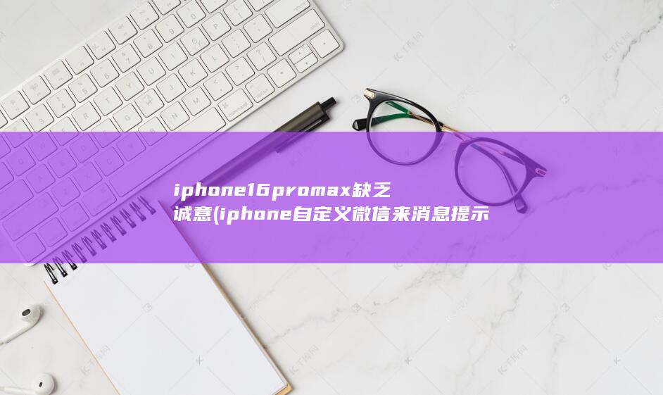 iphone16promax缺乏诚意 (iphone自定义微信来消息提示怎么关闭)