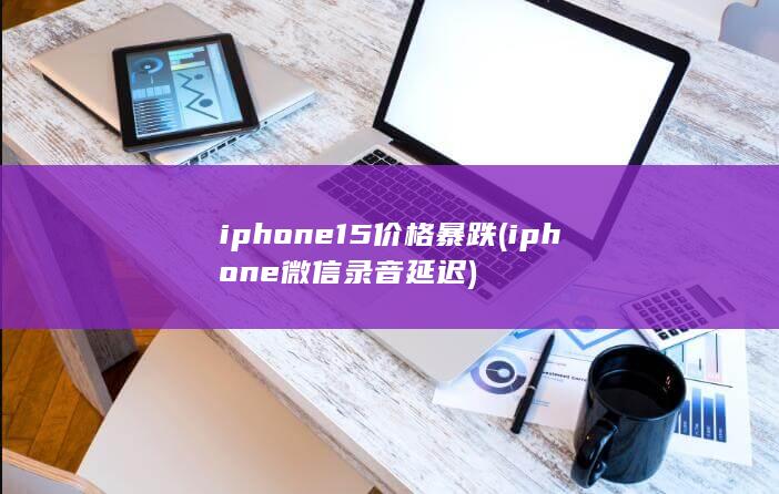 iphone15价格暴跌 (iphone微信录音延迟)