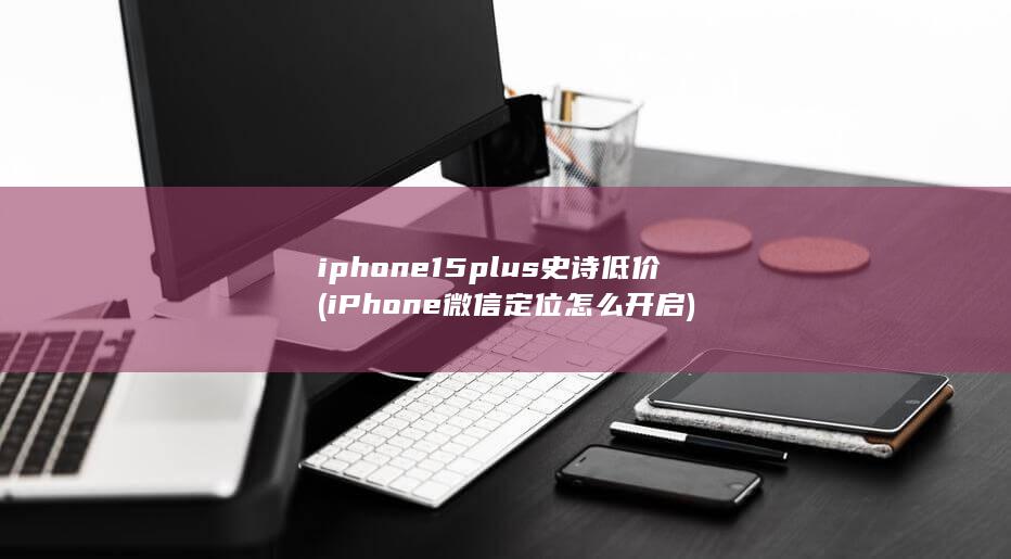 iphone15plus史诗低价 (iPhone微信定位怎么开启) 第1张