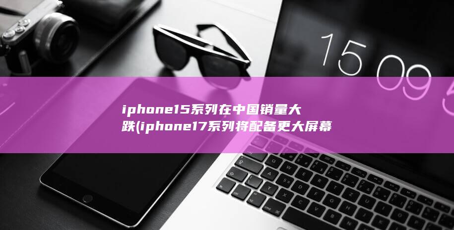 iphone15系列在中国销量大跌 (iphone17系列将配备更大屏幕)