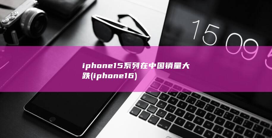 iphone15系列在中国销量大跌 (iphone 16) 第1张