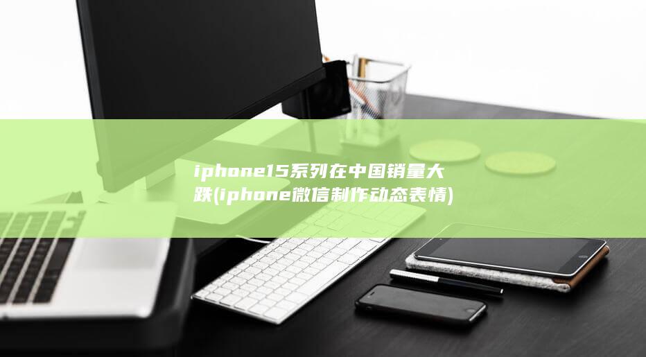 iphone15系列在中国销量大跌 (iphone微信制作动态表情)