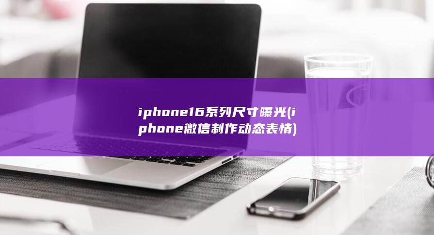 iphone16系列尺寸曝光 (iphone微信制作动态表情) 第1张