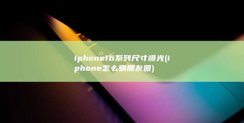 iphone16系列尺寸曝光 (iphone怎么删朋友圈) 第1张