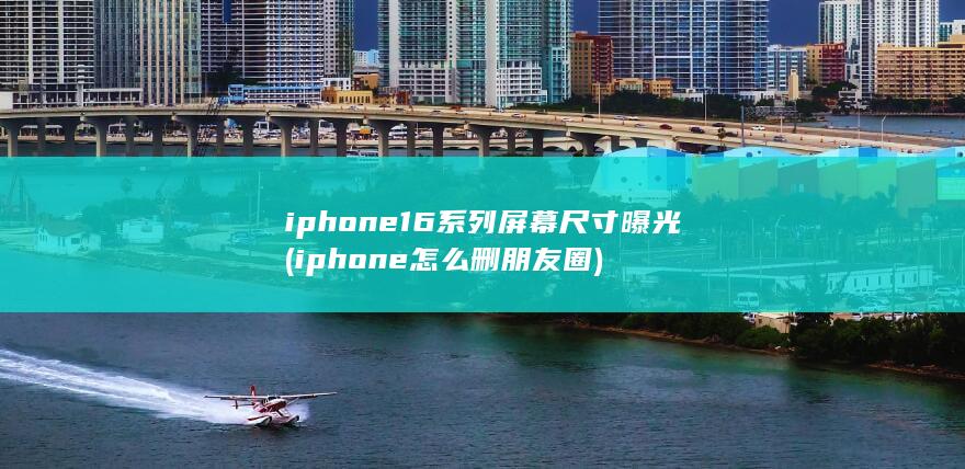 iphone16系列屏幕尺寸曝光 (iphone怎么删朋友圈)