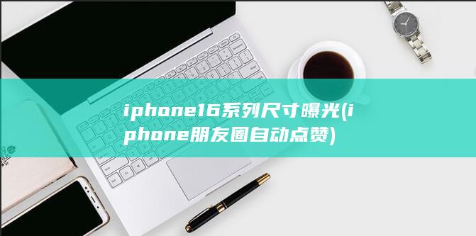 iphone16系列尺寸曝光 (iphone朋友圈自动点赞)