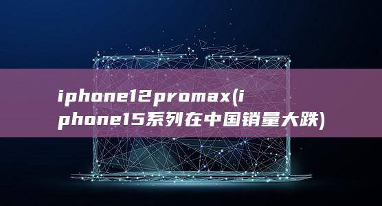iphone12pro max (iphone15系列在中国销量大跌)