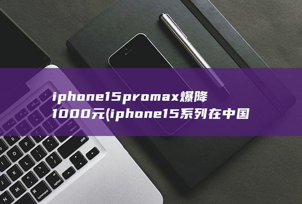 iphone15promax爆降1000元 (iphone15系列在中国销量大跌)