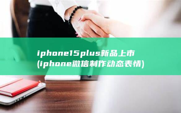 iphone15plus新品上市 (iphone微信制作动态表情)