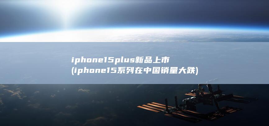 iphone15plus新品上市 (iphone15系列在中国销量大跌)