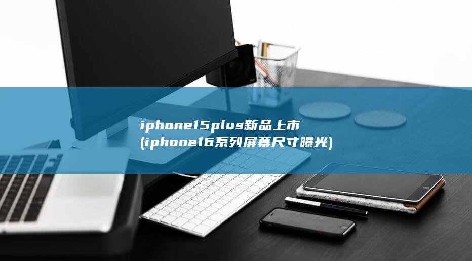 iphone15plus新品上市 (iphone16系列屏幕尺寸曝光)