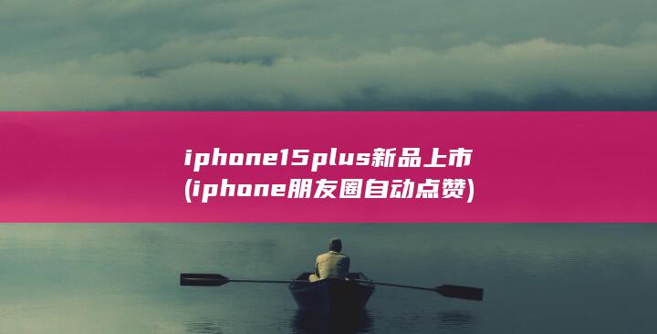 iphone15plus新品上市 (iphone朋友圈自动点赞)