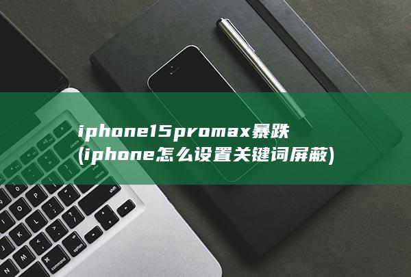 iphone15promax暴跌 (iphone怎么设置关键词屏蔽) 第1张