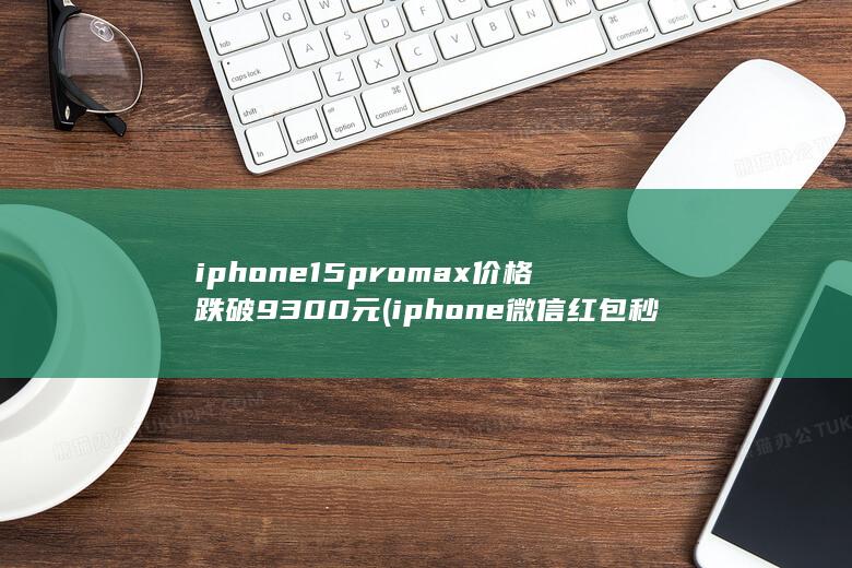iphone15promax价格跌破9300元 (iphone微信红包秒抢)
