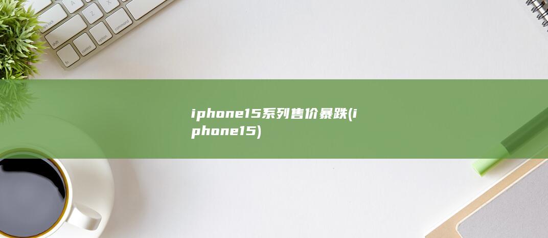 iphone15系列售价暴跌 (iphone15)