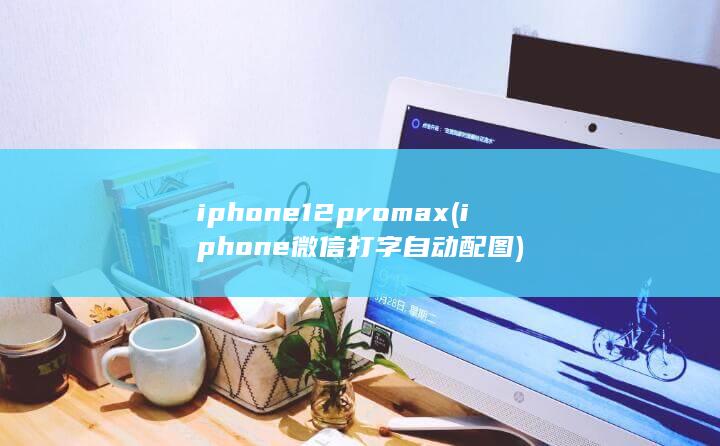iphone12pro max (iphone微信打字自动配图)