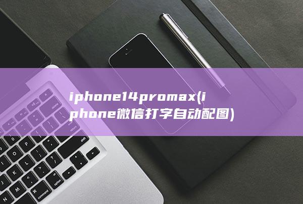 iphone14promax (iphone微信打字自动配图)