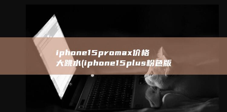iphone15promax价格大跳水 (iphone15plus粉色版价格暴跌)