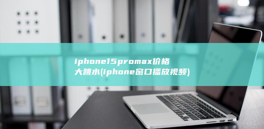 iphone15promax价格大跳水 (iphone窗口播放视频)