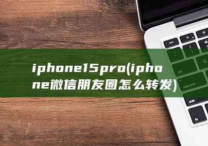 iphone15pro (iphone微信朋友圈怎么转发)
