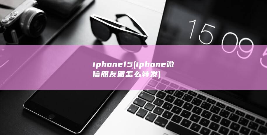 iphone15 (iphone微信朋友圈怎么转发)
