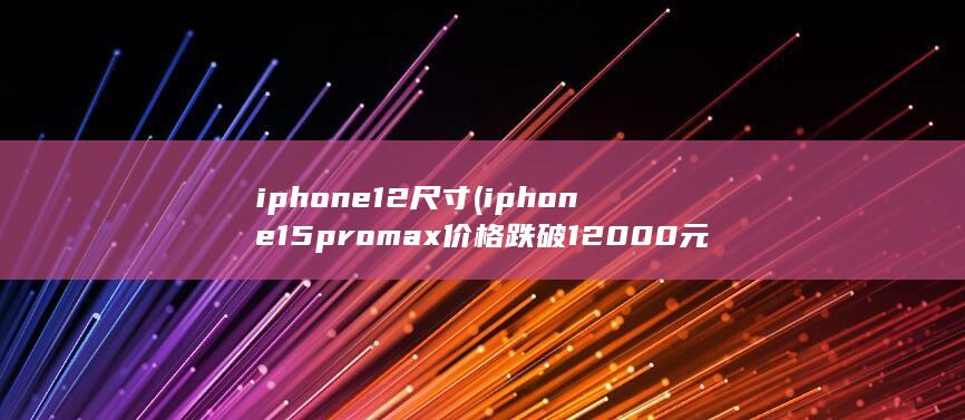 iphone12尺寸 (iphone15promax价格跌破12000元)