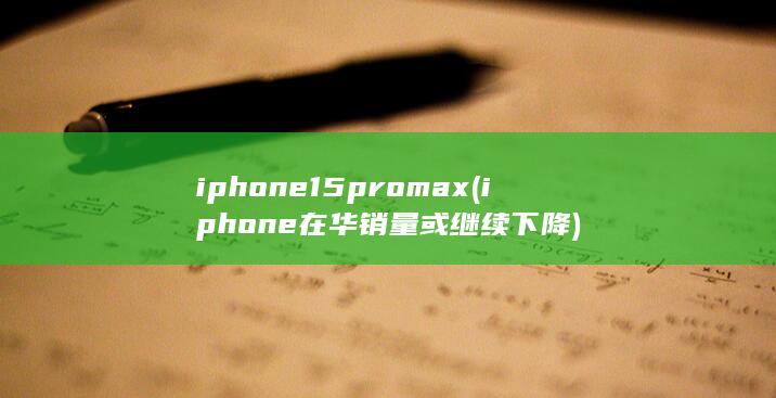 iphone15pro max (iphone在华销量或继续下降)
