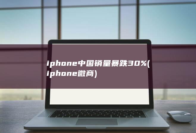 iphone中国销量暴跌30% (iphone微商)