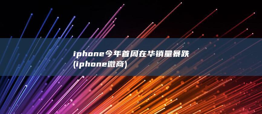 iphone今年首周在华销量暴跌 (iphone微商)