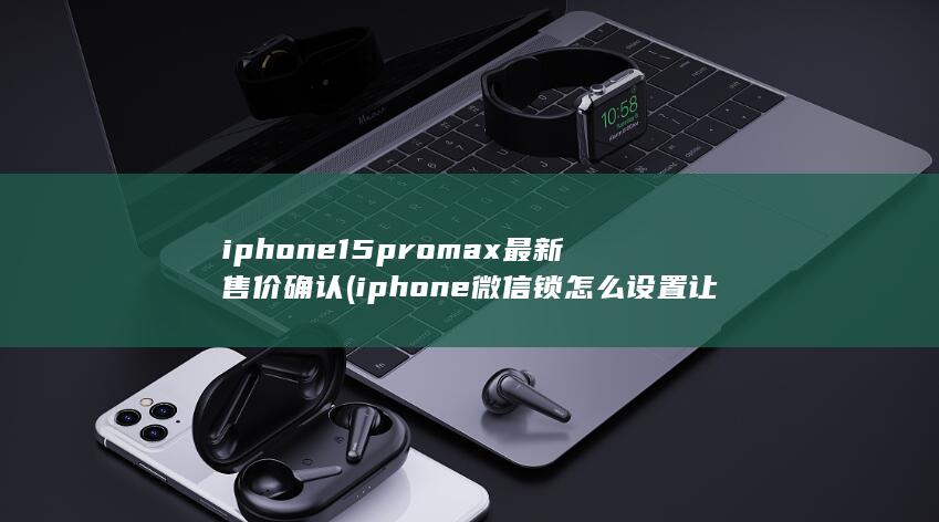 iphone15promax最新售价确认 (iphone微信锁怎么设置让别人打不开微信)
