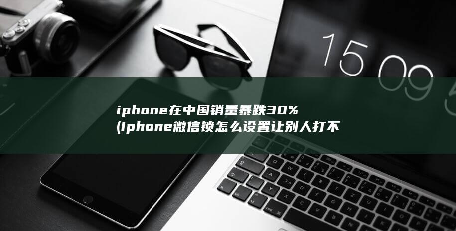 iphone在中国销量暴跌30% (iphone微信锁怎么设置让别人打不开微信)
