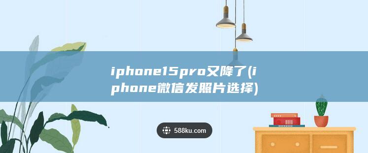 iphone15pro又降了 (iphone微信发照片选择)