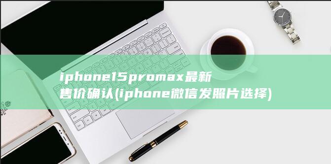 iphone15promax最新售价确认 (iphone微信发照片选择)