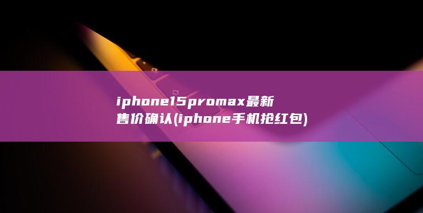 iphone15promax最新售价确认 (iphone手机抢红包)