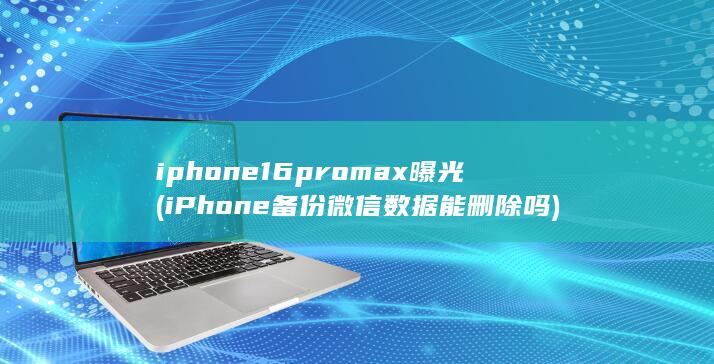 iphone16promax曝光 (iPhone备份微信数据能删除吗) 第1张