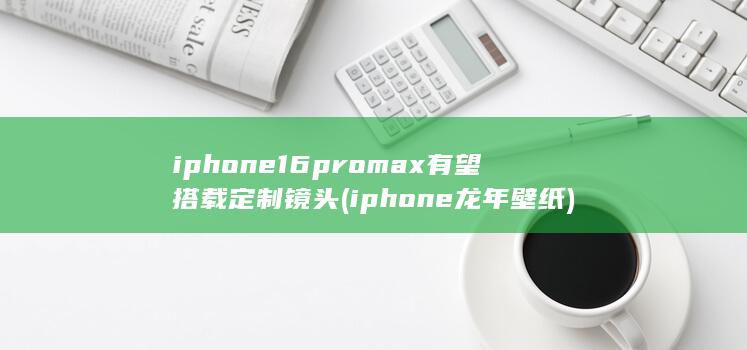iphone16promax有望搭载定制镜头 (iphone龙年壁纸)