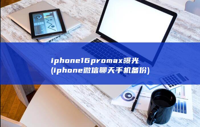 iphone16promax曝光 (iphone微信聊天手机备份)