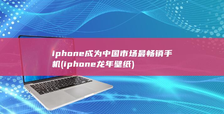 iphone成为中国市场最畅销手机 (iphone龙年壁纸)