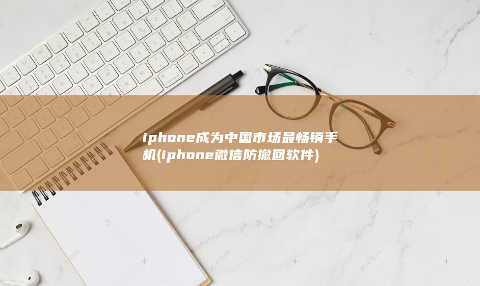 iphone成为中国市场最畅销手机 (iphone 微信防撤回软件)