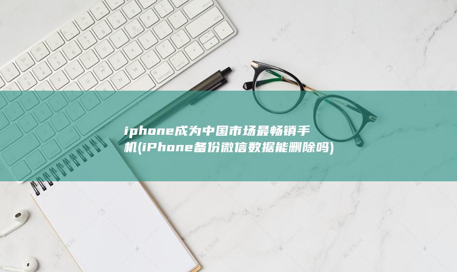 iphone成为中国市场最畅销手机 (iPhone备份微信数据能删除吗)