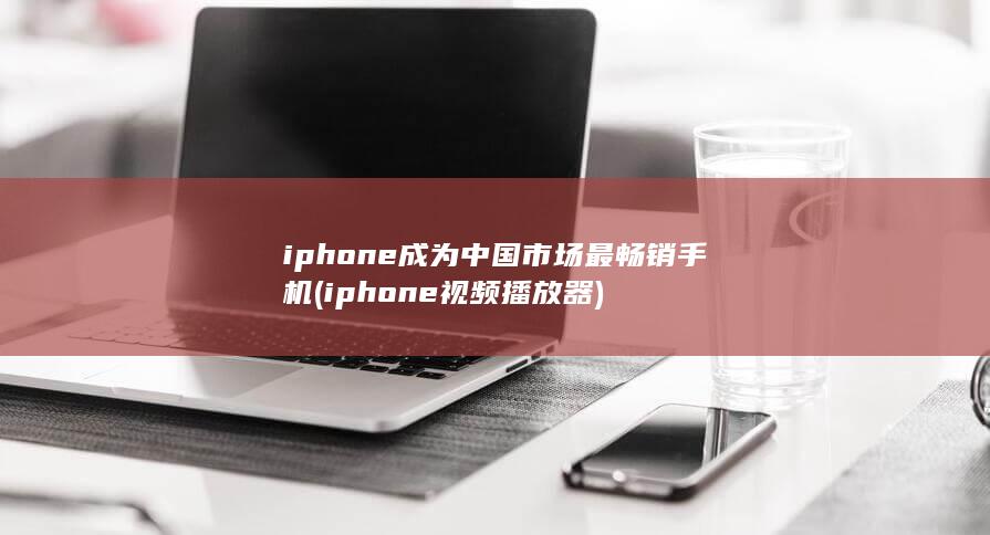 iphone成为中国市场最畅销手机 (iphone视频播放器)