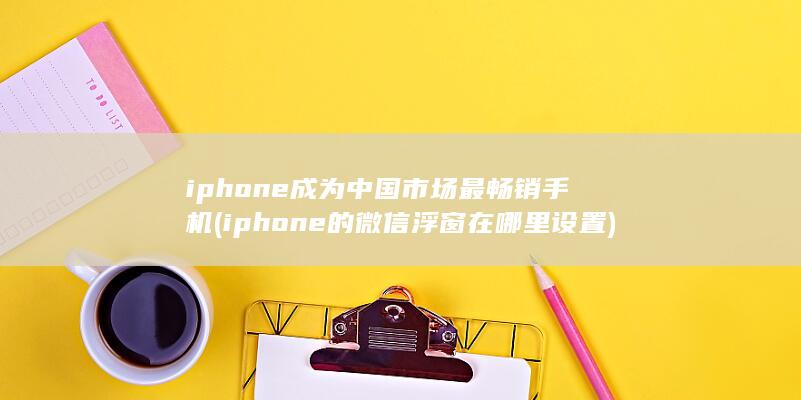 iphone成为中国市场最畅销手机 (iphone的微信浮窗在哪里设置)