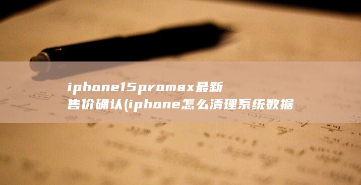 iphone15promax最新售价确认 (iphone怎么清理系统数据) 第1张