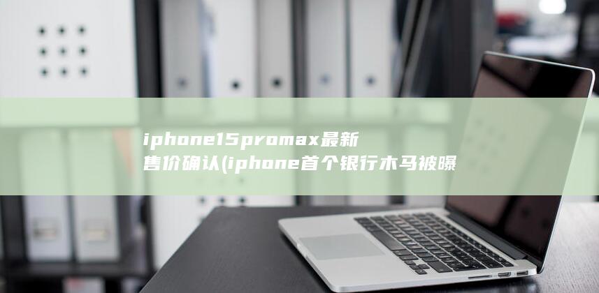 iphone15promax最新售价确认 (iphone首个银行木马被曝光) 第1张
